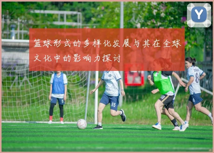 篮球形式的多样化发展与其在全球文化中的影响力探讨