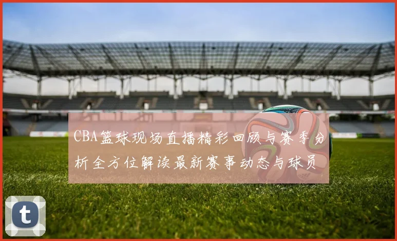 CBA篮球现场直播精彩回顾与赛季分析全方位解读最新赛事动态与球员表现