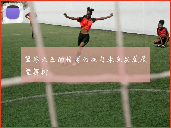 篮球大五的传奇对决与未来发展展望解析