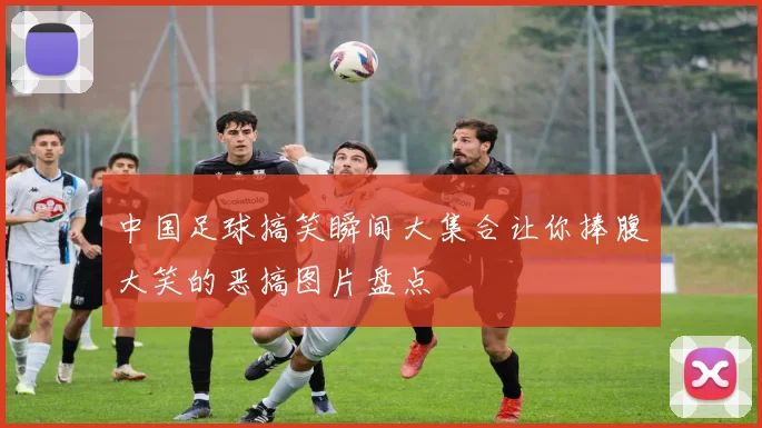 中国足球搞笑瞬间大集合让你捧腹大笑的恶搞图片盘点