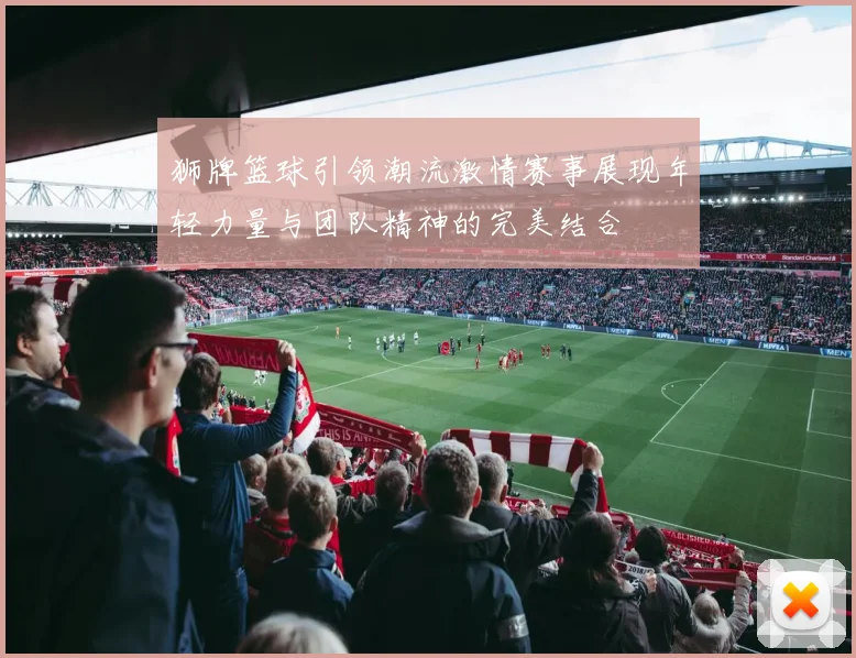 狮牌篮球引领潮流激情赛事展现年轻力量与团队精神的完美结合