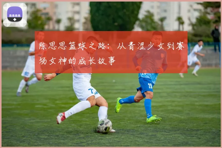 陈思思篮球之路：从青涩少女到赛场女神的成长故事